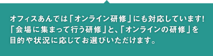 オフィスあんでは「オンライン研修」にも対応しています！「会場に集まって行う研修」と、「オンラインの研修」を目的や状況に応じてお選びいただけます。